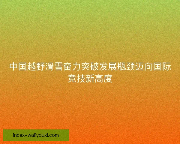 中国越野滑雪奋力突破发展瓶颈迈向国际竞技新高度